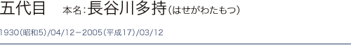 五代目　本名：長谷川多持（はせがわたもつ）1930（昭和5）/04/12－2005（平成17）/03/12